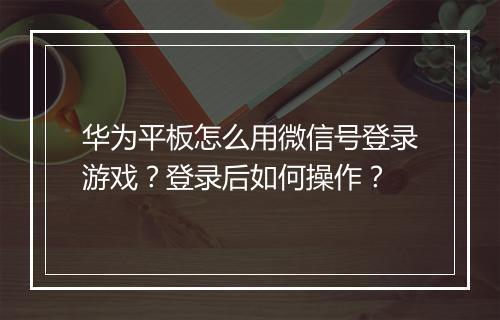 华为平板怎么用微信号登录游戏？登录后如何操作？