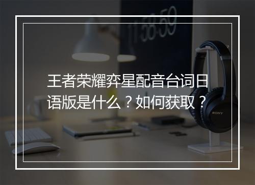 王者荣耀弈星配音台词日语版是什么？如何获取？