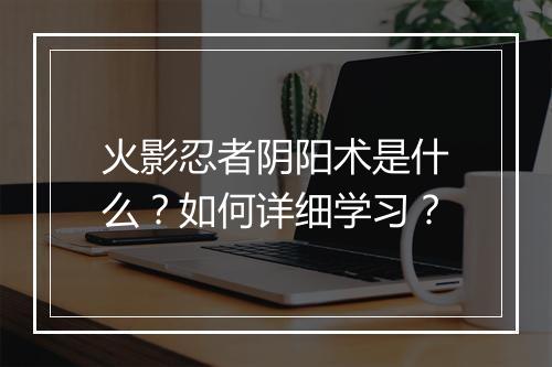 火影忍者阴阳术是什么？如何详细学习？