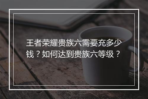 王者荣耀贵族六需要充多少钱？如何达到贵族六等级？