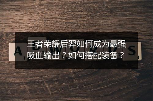 王者荣耀后羿如何成为最强吸血输出?如何搭配装备?