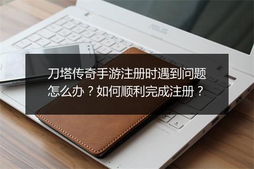 刀塔传奇手游注册时遇到问题怎么办？如何顺利完成注册？