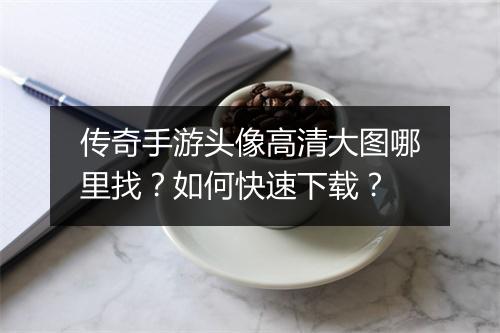 传奇手游头像高清大图哪里找?如何快速下载?