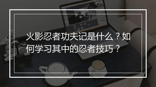火影忍者功夫记是什么？如何学习其中的忍者技巧？