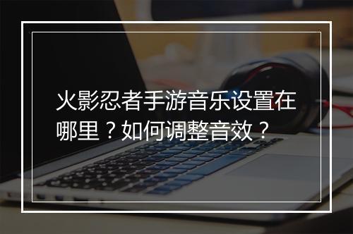火影忍者手游音乐设置在哪里？如何调整音效？