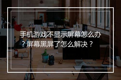 手机游戏不显示屏幕怎么办?屏幕黑屏了怎么解决?