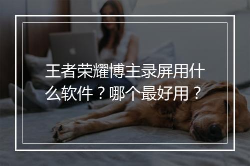 王者荣耀博主录屏用什么软件？哪个最好用？