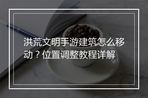 洪荒文明手游建筑怎么移动？位置调整教程详解