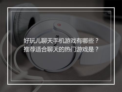 好玩儿聊天手机游戏有哪些?推荐适合聊天的热门游戏是?