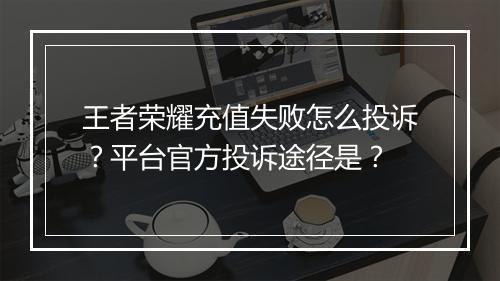 王者荣耀充值失败怎么投诉？平台官方投诉途径是？