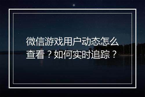 微信游戏用户动态怎么查看？如何实时追踪？
