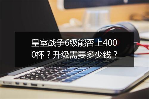皇室战争6级能否上4000杯？升级需要多少钱？