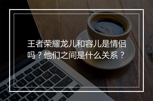 王者荣耀龙儿和容儿是情侣吗？他们之间是什么关系？
