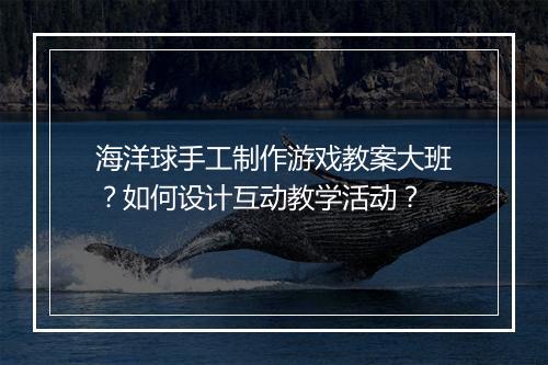海洋球手工制作游戏教案大班？如何设计互动教学活动？