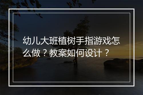 幼儿大班植树手指游戏怎么做？教案如何设计？