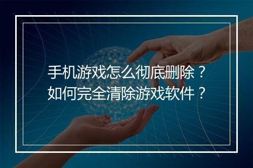 手机游戏怎么彻底删除？如何完全清除游戏软件？