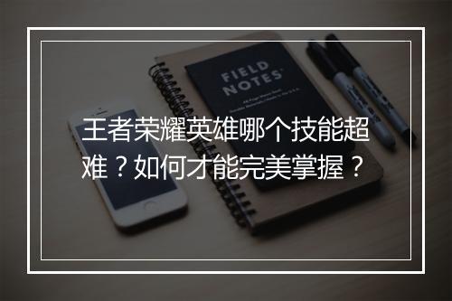 王者荣耀英雄哪个技能超难？如何才能完美掌握？