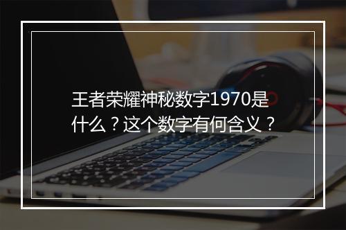 王者荣耀神秘数字1970是什么？这个数字有何含义？