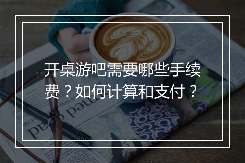 开桌游吧需要哪些手续费?如何计算和支付?