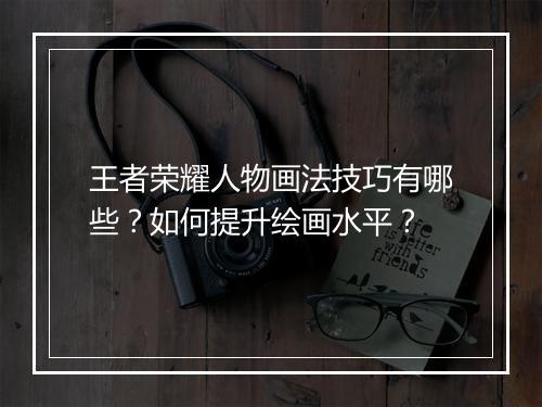 王者荣耀人物画法技巧有哪些？如何提升绘画水平？