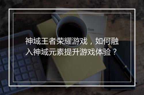 神域王者荣耀游戏，如何融入神域元素提升游戏体验？