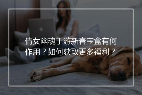 倩女幽魂手游新春宝盒有何作用？如何获取更多福利？