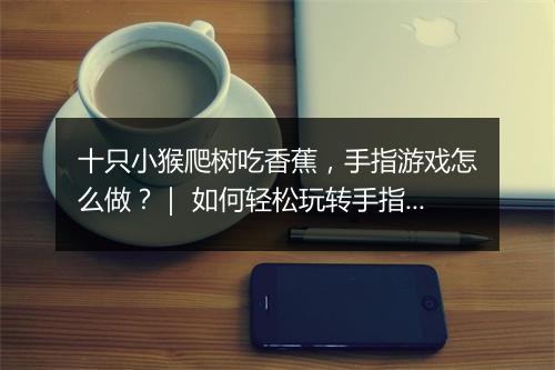 十只小猴爬树吃香蕉，手指游戏怎么做？｜ 如何轻松玩转手指游戏？