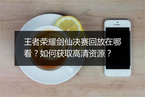 王者荣耀剑仙决赛回放在哪看？如何获取高清资源？