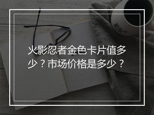 火影忍者金色卡片值多少？市场价格是多少？