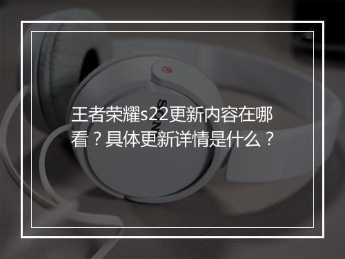 王者荣耀s22更新内容在哪看？具体更新详情是什么？