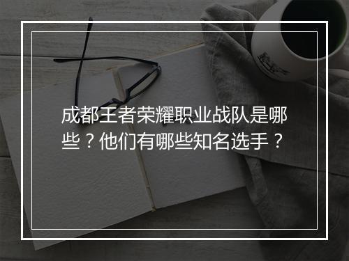 成都王者荣耀职业战队是哪些？他们有哪些知名选手？
