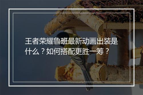 王者荣耀鲁班最新动画出装是什么？如何搭配更胜一筹？