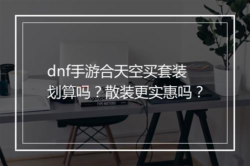 dnf手游合天空买套装划算吗？散装更实惠吗？