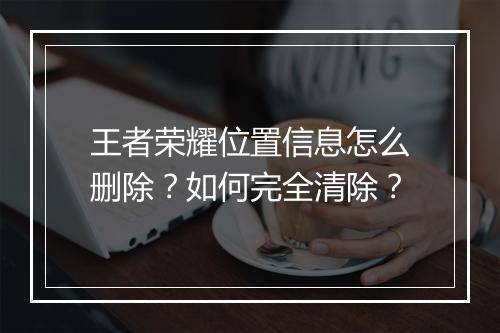 王者荣耀位置信息怎么删除?如何完全清除?