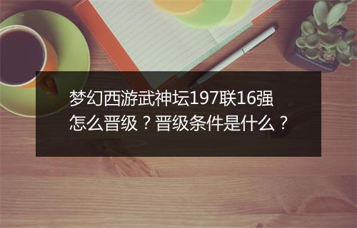 梦幻西游武神坛197联16强怎么晋级?晋级条件是什么?