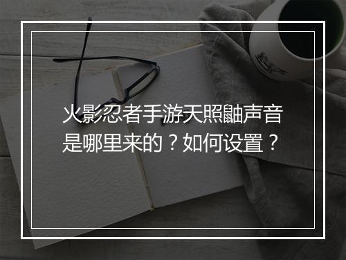 火影忍者手游天照鼬声音是哪里来的？如何设置？