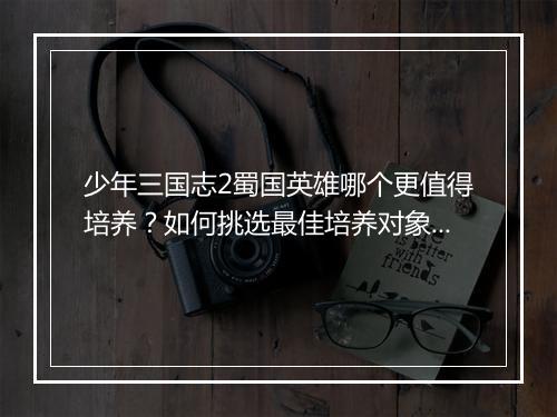 少年三国志2蜀国英雄哪个更值得培养？如何挑选最佳培养对象？