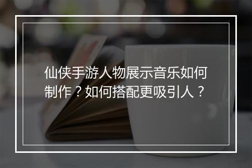 仙侠手游人物展示音乐如何制作？如何搭配更吸引人？