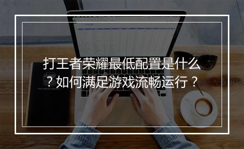 打王者荣耀最低配置是什么?如何满足游戏流畅运行?