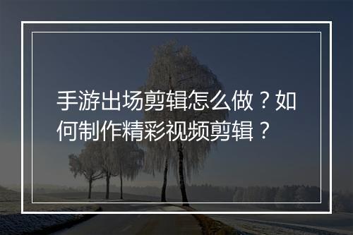 手游出场剪辑怎么做？如何制作精彩视频剪辑？