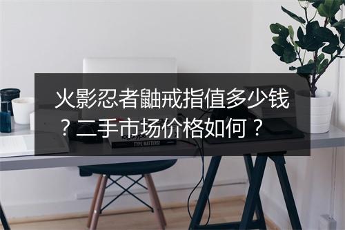 火影忍者鼬戒指值多少钱？二手市场价格如何？
