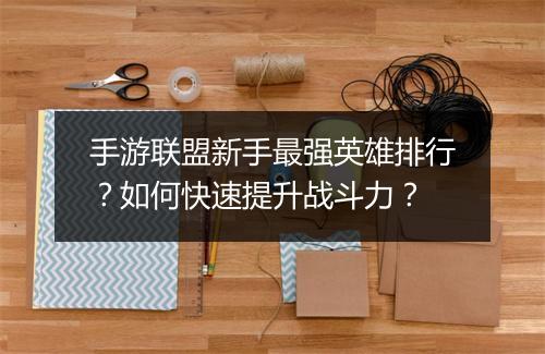 手游联盟新手最强英雄排行？如何快速提升战斗力？