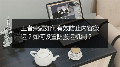 王者荣耀如何有效防止内容搬运？如何设置防搬运机制？