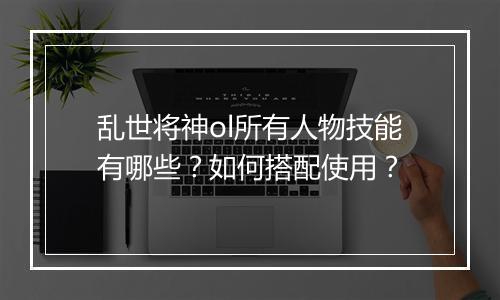 乱世将神ol所有人物技能有哪些？如何搭配使用？