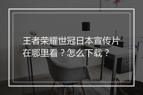 王者荣耀世冠日本宣传片在哪里看？怎么下载？
