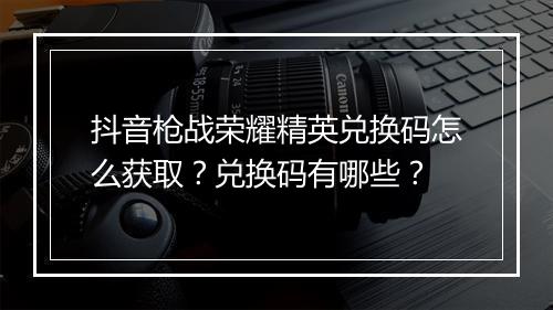 抖音枪战荣耀精英兑换码怎么获取？兑换码有哪些？