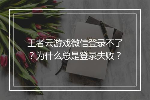 王者云游戏微信登录不了？为什么总是登录失败？