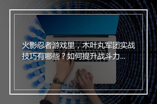 火影忍者游戏里，木叶丸军团实战技巧有哪些？如何提升战斗力？