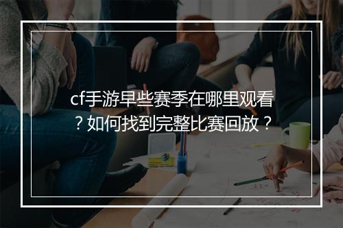 cf手游早些赛季在哪里观看？如何找到完整比赛回放？
