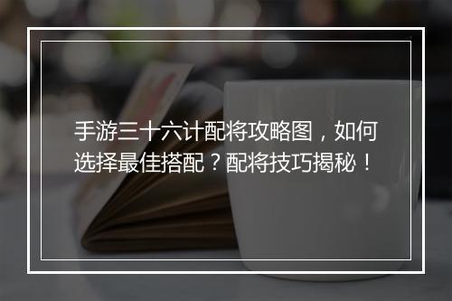 手游三十六计配将攻略图，如何选择最佳搭配？配将技巧揭秘！